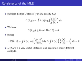 Consistency of the MLE
Kullback-Leibler Distance: For any density f , g
D (f , g) =
Z
f (x) log
f (x)
g (x)
dx
We have
D (f , g) 0 and D (f , f ) = 0.
Indeed
D (f , g) =
Z
f (x) log
g (x)
f (x)
dx
Z
f (x)
g (x)
f (x)
1 dx = 0
D (f , g) is a very useful ‘
distance’and appears in many di¤erent
contexts.
AD () January 2008 30 / 35
 