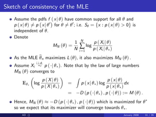 Sketch of consistency of the MLE
Assume the pdfs f (xj θ) have common support for all θ and
p (xj θ) 6= p xj θ0
for θ 6= θ0
; i.e. Sθ = fx : p (xj θ) > 0g is
independent of θ.
Denote
MN (θ) =
1
N
N
∑
i=1
log
p (Xi j θ)
p (Xi j θ )
As the MLE b
θn maximizes L (θ), it also maximizes MN (θ) .
Assume Xi
i.i.d.
p ( j θ ). Note that by the law of large numbers
MN (θ) converges to
Eθ log
p (Xj θ)
p (Xj θ )
=
Z
p (xj θ ) log
p (xj θ)
p (xj θ )
dx
= D (p ( j θ ) , p ( j θ)) := M (θ) .
Hence, MN (θ) D (p ( j θ ) , p ( j θ)) which is maximized for θ
so we expect that its maximizer will converge towards θ .
AD () January 2008 31 / 35
 
