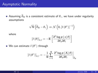 Asymptotic Normality
Assuming b
θN is a consistent estimate of θ , we have under regularity
assumptions
p
N b
θN θ ) N 0, [I (θ )] 1
where
[I (θ)]k,l = E
∂2 log p (xj θ)
∂θk ∂θl
We can estimate I (θ ) through
[I (θ )]k,l =
1
N
N
∑
i=1
∂2 log p (Xi j θ)
∂θk ∂θl b
θN
AD () January 2008 32 / 35
 