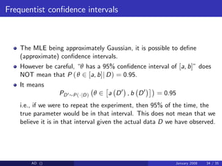 Frequentist con…dence intervals
The MLE being approximately Gaussian, it is possible to de…ne
(approximate) con…dence intervals.
However be careful, “θ has a 95% con…dence interval of [a, b]” does
NOT mean that P (θ 2 [a, b]j D) = 0.95.
It means
PD0 P( jD) θ 2 a D0
, b D0
= 0.95
i.e., if we were to repeat the experiment, then 95% of the time, the
true parameter would be in that interval. This does not mean that we
believe it is in that interval given the actual data D we have observed.
AD () January 2008 34 / 35
 