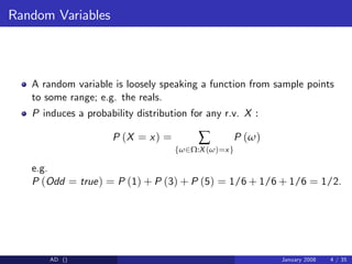 Random Variables
A random variable is loosely speaking a function from sample points
to some range; e.g. the reals.
P induces a probability distribution for any r.v. X :
P (X = x) = ∑
fω2Ω:X (ω)=xg
P (ω)
e.g.
P (Odd = true) = P (1) + P (3) + P (5) = 1/6 + 1/6 + 1/6 = 1/2.
AD () January 2008 4 / 35
 