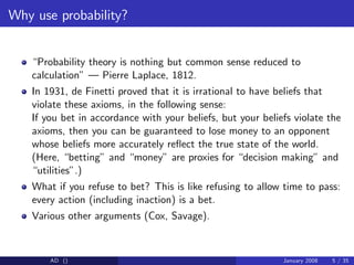 Why use probability?
“Probability theory is nothing but common sense reduced to
calculation” — Pierre Laplace, 1812.
In 1931, de Finetti proved that it is irrational to have beliefs that
violate these axioms, in the following sense:
If you bet in accordance with your beliefs, but your beliefs violate the
axioms, then you can be guaranteed to lose money to an opponent
whose beliefs more accurately re‡ect the true state of the world.
(Here, “betting” and “money” are proxies for “decision making” and
“utilities”.)
What if you refuse to bet? This is like refusing to allow time to pass:
every action (including inaction) is a bet.
Various other arguments (Cox, Savage).
AD () January 2008 5 / 35
 