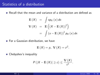 Statistics of a distribution
Recall that the mean and variance of a distribution are de…ned as
E (X) =
Z
xpX (x) dx
V (X) = E (X E (X))2
=
Z
(x E (X))2
pX (x) dx
For a Gaussian distribution, we have
E (X) = µ, V (X) = σ2
.
Chebyshev’
s inequality
P (jX E (X)j ε)
V (X)
ε2
.
AD () January 2008 8 / 35
 
