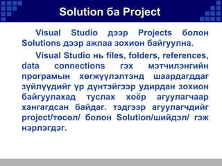 Solution ба Project
Visual Studio дээр Projects болон
Solutions дээр ажлаа зохион байгуулна.
Visual Studio нь files, folders, references,
data
connections
гэх
мэтчилэнгийн
програмын хөгжүүлэлтэнд шаардагддаг
зүйлүүдийг үр дүнтэйгээр удирдан зохион
байгуулахад туслах хоѐр агуулагчаар
хангагдсан байдаг. тэдгээр агуулагчдийг
project/төсөл/ болон Solution/шийдэл/ гэж
нэрлэгдэг.

 
