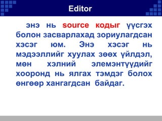 Editor
энэ нь source кодыг үүсгэх
болон засварлахад зориулагдсан
хэсэг
юм.
Энэ
хэсэг
нь
мэдээллийг хуулах зөөх үйлдэл,
мөн
хэлний
элемэнтүүдийг
хооронд нь ялгах тэмдэг болох
өнгөөр хангагдсан байдаг.

 