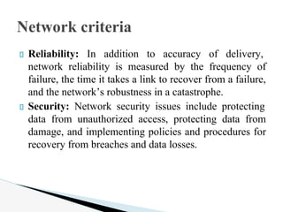 Reliability: In addition to accuracy of delivery,
network reliability is measured by the frequency of
failure, the time it takes a link to recover from a failure,
and the network’s robustness in a catastrophe.
Security: Network security issues include protecting
data from unauthorized access, protecting data from
damage, and implementing policies and procedures for
recovery from breaches and data losses.
Network criteria
 