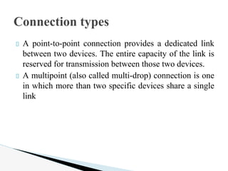 A point-to-point connection provides a dedicated link
between two devices. The entire capacity of the link is
reserved for transmission between those two devices.
A multipoint (also called multi-drop) connection is one
in which more than two specific devices share a single
link
Connection types
 