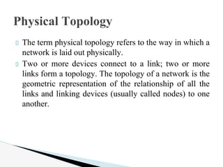 The term physical topology refers to the way in which a
network is laid out physically.
Two or more devices connect to a link; two or more
links form a topology. The topology of a network is the
geometric representation of the relationship of all the
links and linking devices (usually called nodes) to one
another.
Physical Topology
 