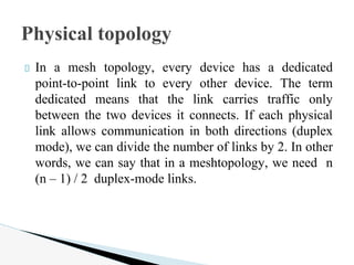 In a mesh topology, every device has a dedicated
point-to-point link to every other device. The term
dedicated means that the link carries traffic only
between the two devices it connects. If each physical
link allows communication in both directions (duplex
mode), we can divide the number of links by 2. In other
words, we can say that in a meshtopology, we need n
(n – 1) / 2 duplex-mode links.
Physical topology
 