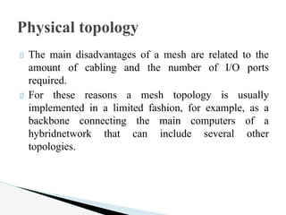 The main disadvantages of a mesh are related to the
amount of cabling and the number of I/O ports
required.
For these reasons a mesh topology is usually
implemented in a limited fashion, for example, as a
backbone connecting the main computers of a
hybridnetwork that can include several other
topologies.
Physical topology
 