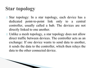 Star topology: In a star topology, each device has a
dedicated point-to-point link only to a central
controller, usually called a hub. The devices are not
directly linked to one another.
Unlike a mesh topology, a star topology does not allow
direct traffic between devices. The controller acts as an
exchange: If one device wants to send data to another,
it sends the data to the controller, which then relays the
data to the other connected device.
Star topology
 