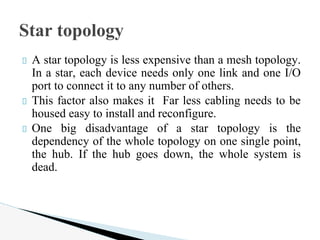 A star topology is less expensive than a mesh topology.
In a star, each device needs only one link and one I/O
port to connect it to any number of others.
This factor also makes it Far less cabling needs to be
housed easy to install and reconfigure.
One big disadvantage of a star topology is the
dependency of the whole topology on one single point,
the hub. If the hub goes down, the whole system is
dead.
Star topology
 