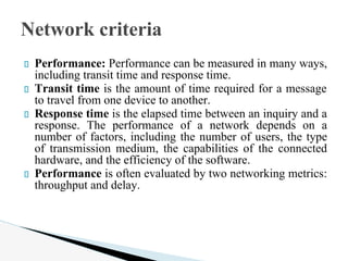 Performance: Performance can be measured in many ways,
including transit time and response time.
Transit time is the amount of time required for a message
to travel from one device to another.
Response time is the elapsed time between an inquiry and a
response. The performance of a network depends on a
number of factors, including the number of users, the type
of transmission medium, the capabilities of the connected
hardware, and the efficiency of the software.
Performance is often evaluated by two networking metrics:
throughput and delay.
Network criteria
 