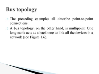 The preceding examples all describe point-to-point
connections.
A bus topology, on the other hand, is multipoint. One
long cable acts as a backbone to link all the devices in a
network (see Figure 1.6).
Bus topology
 