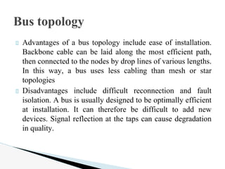 Advantages of a bus topology include ease of installation.
Backbone cable can be laid along the most efficient path,
then connected to the nodes by drop lines of various lengths.
In this way, a bus uses less cabling than mesh or star
topologies
Disadvantages include difficult reconnection and fault
isolation. A bus is usually designed to be optimally efficient
at installation. It can therefore be difficult to add new
devices. Signal reflection at the taps can cause degradation
in quality.
Bus topology
 