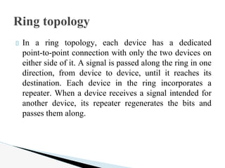 In a ring topology, each device has a dedicated
point-to-point connection with only the two devices on
either side of it. A signal is passed along the ring in one
direction, from device to device, until it reaches its
destination. Each device in the ring incorporates a
repeater. When a device receives a signal intended for
another device, its repeater regenerates the bits and
passes them along.
Ring topology
 