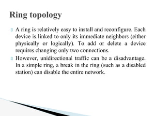 A ring is relatively easy to install and reconfigure. Each
device is linked to only its immediate neighbors (either
physically or logically). To add or delete a device
requires changing only two connections.
However, unidirectional traffic can be a disadvantage.
In a simple ring, a break in the ring (such as a disabled
station) can disable the entire network.
Ring topology
 