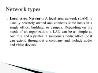 Local Area Network: A local area network (LAN) is
usually privately owned and connects some hosts in a
single office, building, or campus. Depending on the
needs of an organization, a LAN can be as simple as
two PCs and a printer in someone’s home office, or it
can extend throughout a company and include audio
and video devices.
Network types
 