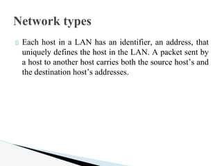 Each host in a LAN has an identifier, an address, that
uniquely defines the host in the LAN. A packet sent by
a host to another host carries both the source host’s and
the destination host’s addresses.
Network types
 