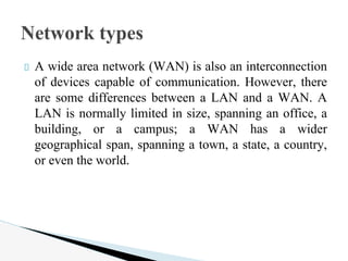 A wide area network (WAN) is also an interconnection
of devices capable of communication. However, there
are some differences between a LAN and a WAN. A
LAN is normally limited in size, spanning an office, a
building, or a campus; a WAN has a wider
geographical span, spanning a town, a state, a country,
or even the world.
Network types
 