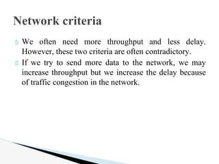 We often need more throughput and less delay.
However, these two criteria are often contradictory.
If we try to send more data to the network, we may
increase throughput but we increase the delay because
of traffic congestion in the network.
Network criteria
 