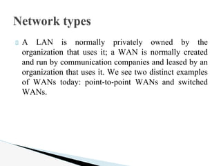 A LAN is normally privately owned by the
organization that uses it; a WAN is normally created
and run by communication companies and leased by an
organization that uses it. We see two distinct examples
of WANs today: point-to-point WANs and switched
WANs.
Network types
 