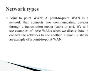 Point to point WAN: A point-to-point WAN is a
network that connects two communicating devices
through a transmission media (cable or air). We will
see examples of these WANs when we discuss how to
connect the networks to one another. Figure 1.9 shows
an example of a point-to-point WAN.
Network types
 