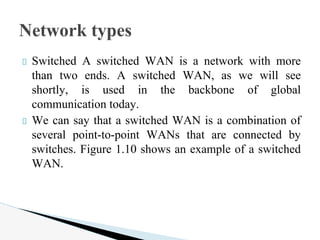 Switched A switched WAN is a network with more
than two ends. A switched WAN, as we will see
shortly, is used in the backbone of global
communication today.
We can say that a switched WAN is a combination of
several point-to-point WANs that are connected by
switches. Figure 1.10 shows an example of a switched
WAN.
Network types
 