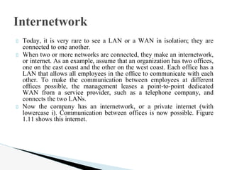 Today, it is very rare to see a LAN or a WAN in isolation; they are
connected to one another.
When two or more networks are connected, they make an internetwork,
or internet. As an example, assume that an organization has two offices,
one on the east coast and the other on the west coast. Each office has a
LAN that allows all employees in the office to communicate with each
other. To make the communication between employees at different
offices possible, the management leases a point-to-point dedicated
WAN from a service provider, such as a telephone company, and
connects the two LANs.
Now the company has an internetwork, or a private internet (with
lowercase i). Communication between offices is now possible. Figure
1.11 shows this internet.
Internetwork
 