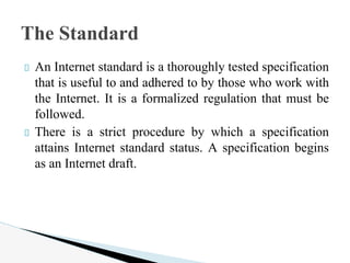 An Internet standard is a thoroughly tested specification
that is useful to and adhered to by those who work with
the Internet. It is a formalized regulation that must be
followed.
There is a strict procedure by which a specification
attains Internet standard status. A specification begins
as an Internet draft.
The Standard
 