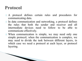 A protocol defines certain rules and procedures for
communicating data.
In data communication and networking, a protocol defines
the rules that both the sender and receiver and all
intermediate devices need to follow to be able to
communicate effectively.
When communication is simple, we may need only one
simple protocol; when the communication is complex, we
may need to divide the task between different layers, in
which case we need a protocol at each layer, or protocol
layering.
Protocol
 