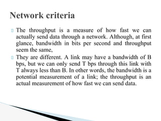 The throughput is a measure of how fast we can
actually send data through a network. Although, at first
glance, bandwidth in bits per second and throughput
seem the same,
They are different. A link may have a bandwidth of B
bps, but we can only send T bps through this link with
T always less than B. In other words, the bandwidth is a
potential measurement of a link; the throughput is an
actual measurement of how fast we can send data.
Network criteria
 
