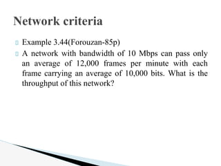 Example 3.44(Forouzan-85p)
A network with bandwidth of 10 Mbps can pass only
an average of 12,000 frames per minute with each
frame carrying an average of 10,000 bits. What is the
throughput of this network?
Network criteria
 