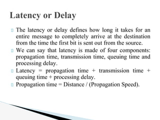 The latency or delay defines how long it takes for an
entire message to completely arrive at the destination
from the time the first bit is sent out from the source.
We can say that latency is made of four components:
propagation time, transmission time, queuing time and
processing delay.
Latency = propagation time + transmission time +
queuing time + processing delay.
Propagation time = Distance / (Propagation Speed).
Latency or Delay
 