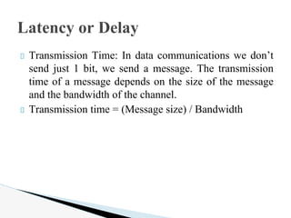 Transmission Time: In data communications we don’t
send just 1 bit, we send a message. The transmission
time of a message depends on the size of the message
and the bandwidth of the channel.
Transmission time = (Message size) / Bandwidth
Latency or Delay
 