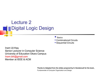 Lecture 2
Digital Logic Design
 Basics
 Combinational Circuits
 Sequential Circuits
Thanks to Adapted from the slides prepared by S. Dandamudi for the book,
Fundamentals of Computer Organization and Design.
Inam Ul-Haq
Senior Lecturer in Computer Science
University of Education Okara Campus
Inam.bth@gmail.com
Member at IEEE & ACM
 
