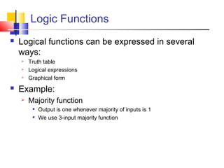 Logic Functions
 Logical functions can be expressed in several
ways:
 Truth table
 Logical expressions
 Graphical form
 Example:
 Majority function

Output is one whenever majority of inputs is 1

We use 3-input majority function
 