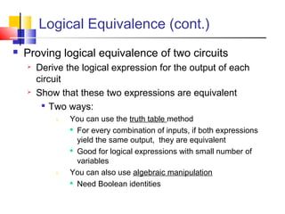 Logical Equivalence (cont.)
 Proving logical equivalence of two circuits
 Derive the logical expression for the output of each
circuit
 Show that these two expressions are equivalent

Two ways:
1. You can use the truth table method

For every combination of inputs, if both expressions
yield the same output, they are equivalent

Good for logical expressions with small number of
variables
1. You can also use algebraic manipulation

Need Boolean identities
 