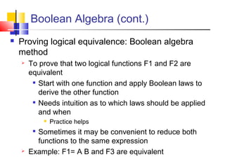 Boolean Algebra (cont.)
 Proving logical equivalence: Boolean algebra
method
 To prove that two logical functions F1 and F2 are
equivalent

Start with one function and apply Boolean laws to
derive the other function

Needs intuition as to which laws should be applied
and when
 Practice helps

Sometimes it may be convenient to reduce both
functions to the same expression
 Example: F1= A B and F3 are equivalent
 
