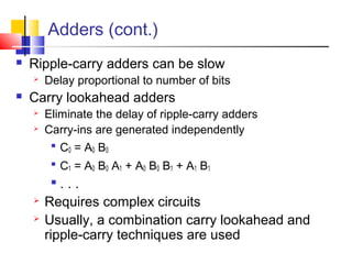 Adders (cont.)
 Ripple-carry adders can be slow
 Delay proportional to number of bits
 Carry lookahead adders
 Eliminate the delay of ripple-carry adders
 Carry-ins are generated independently

C0 = A0 B0

C1 = A0 B0 A1 + A0 B0 B1 + A1 B1

. . .
 Requires complex circuits
 Usually, a combination carry lookahead and
ripple-carry techniques are used
 