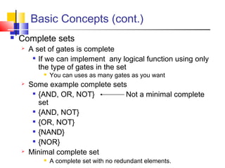 Basic Concepts (cont.)
 Complete sets
 A set of gates is complete

If we can implement any logical function using only
the type of gates in the set
 You can uses as many gates as you want
 Some example complete sets

{AND, OR, NOT} Not a minimal complete
set

{AND, NOT}

{OR, NOT}

{NAND}

{NOR}
 Minimal complete set
 A complete set with no redundant elements.
 
