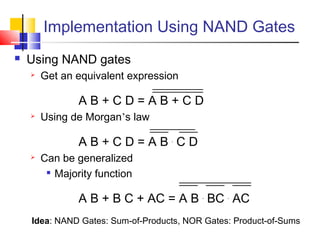 Implementation Using NAND Gates
 Using NAND gates
 Get an equivalent expression
A B + C D = A B + C D
 Using de Morgan’s law
A B + C D = A B .
C D
 Can be generalized

Majority function
A B + B C + AC = A B .
BC .
AC
Idea: NAND Gates: Sum-of-Products, NOR Gates: Product-of-Sums
 