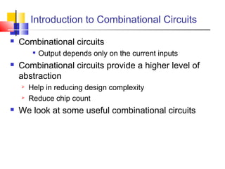 Introduction to Combinational Circuits
 Combinational circuits

Output depends only on the current inputs
 Combinational circuits provide a higher level of
abstraction
 Help in reducing design complexity
 Reduce chip count
 We look at some useful combinational circuits
 