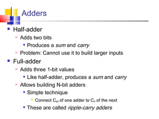 Adders
 Half-adder
 Adds two bits

Produces a sum and carry
 Problem: Cannot use it to build larger inputs
 Full-adder
 Adds three 1-bit values

Like half-adder, produces a sum and carry
 Allows building N-bit adders

Simple technique

Connect Cout of one adder to Cin of the next

These are called ripple-carry adders
 
