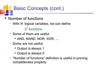 Basic Concepts (cont.)
 Number of functions
 With N logical variables, we can define
22
N
functions
 Some of them are useful

AND, NAND, NOR, XOR, …
 Some are not useful:

Output is always 1

Output is always 0
 “Number of functions” definition is useful in proving
completeness property
 