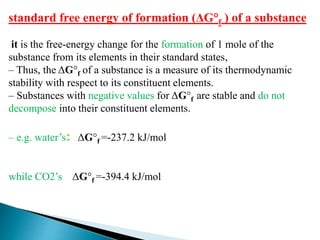 standard free energy of formation (ΔG°f ) of a substance
it is the free-energy change for the formation of 1 mole of the
substance from its elements in their standard states,
– Thus, the ΔG°f of a substance is a measure of its thermodynamic
stability with respect to its constituent elements.
– Substances with negative values for ΔG°f are stable and do not
decompose into their constituent elements.
– e.g. water’s: ΔG°f =-237.2 kJ/mol
while CO2’s ΔG°f =-394.4 kJ/mol
 