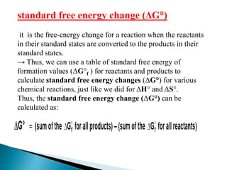 standard free energy change (ΔG°)
it is the free-energy change for a reaction when the reactants
in their standard states are converted to the products in their
standard states.
→ Thus, we can use a table of standard free energy of
formation values (ΔG°f ) for reactants and products to
calculate standard free energy changes (ΔG°) for various
chemical reactions, just like we did for ΔH° and ΔS°.
Thus, the standard free energy change (ΔG°) can be
calculated as:
 