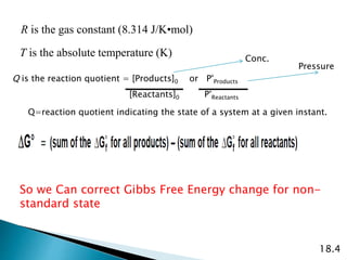 R is the gas constant (8.314 J/K•mol)
T is the absolute temperature (K)
Q is the reaction quotient = [Products]0 or P°Products
18.4
So we Can correct Gibbs Free Energy change for non-
standard state
[Reactants]0 P°Reactants
Q=reaction quotient indicating the state of a system at a given instant.
Conc.
Pressure
 