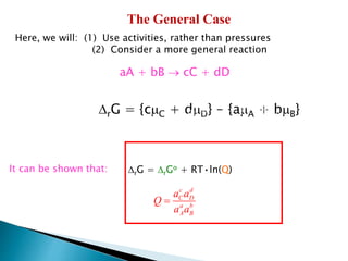 The General Case
Here, we will: (1) Use activities, rather than pressures
(2) Consider a more general reaction
aA + bB  cC + dD
A = A
o + RT•ln(aA)
B = B
o + RT•ln(aB)
DrG = {cC + dD} - {aA + bB}
DrG = DrGo + RT•ln(Q)
C = C
o + RT•ln(aC)
D = D
o + RT•ln(aD)
c d
C D
a b
A B
a a
Q
a a
=
It can be shown that:
 
