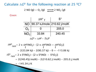 2 NO (g) + O2 (g) 2 NO2 (g)
Calculate DG0 for the following reaction at 25 0C?
Given:
DH° S°
NO 90.37 kJ/mole 210.62 j/molK
O2 0 205.0
NO2 33.84 240.45
DG0 = DH0 – TDS0
DS0
rxn
= 2 x S0(NO2) – [2 x S0(NO) – S0(O2)]
DH0
rxn
= 2 x DH0(NO2) – [2 x DH0(NO) + DH0(O2)]
f
f f f
= 2(33.84 kJ) - 2(90.37 kJ) - 0 = -113.06 kJ
= 2(240.45J/molK) - 2(210.62 J/molK) - 205.0 j/molK
= -145.34 J/K
 